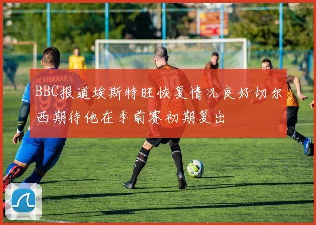 BBC报道埃斯特旺恢复情况良好切尔西期待他在季前赛初期复出