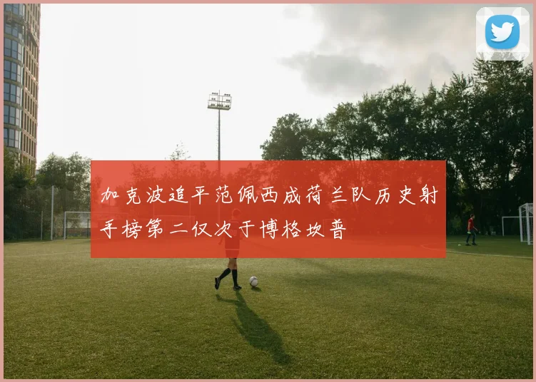 加克波追平范佩西成荷兰队历史射手榜第二仅次于博格坎普