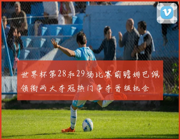 世界杯第28和29场比赛前瞻姆巴佩领衔两大夺冠热门争夺晋级机会