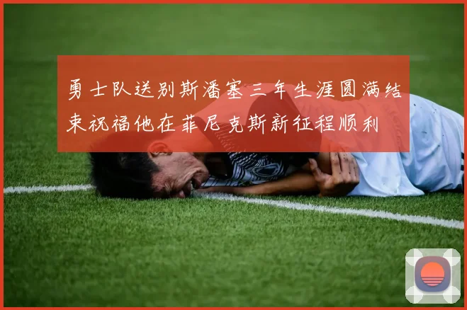 勇士队送别斯潘塞三年生涯圆满结束祝福他在菲尼克斯新征程顺利