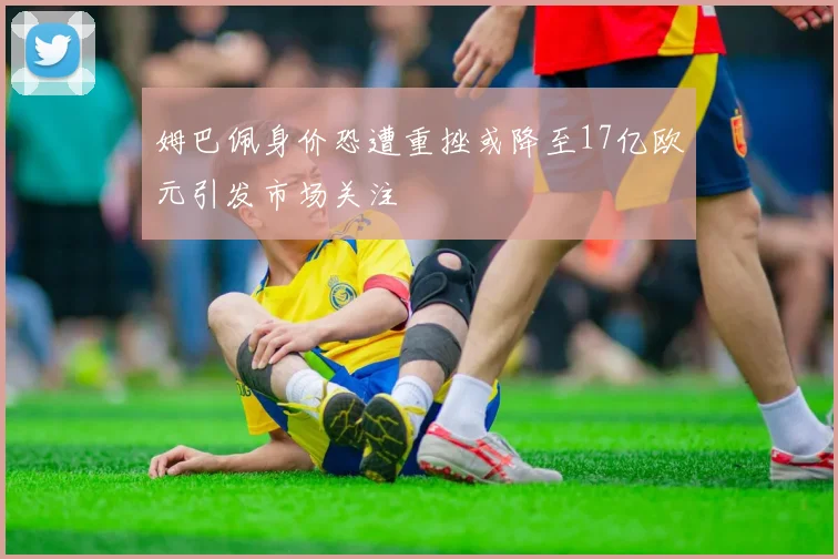 姆巴佩身价恐遭重挫或降至17亿欧元引发市场关注
