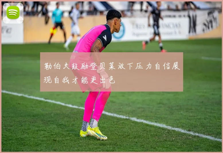 勒伯夫鼓励登贝莱放下压力自信展现自我才能更出色