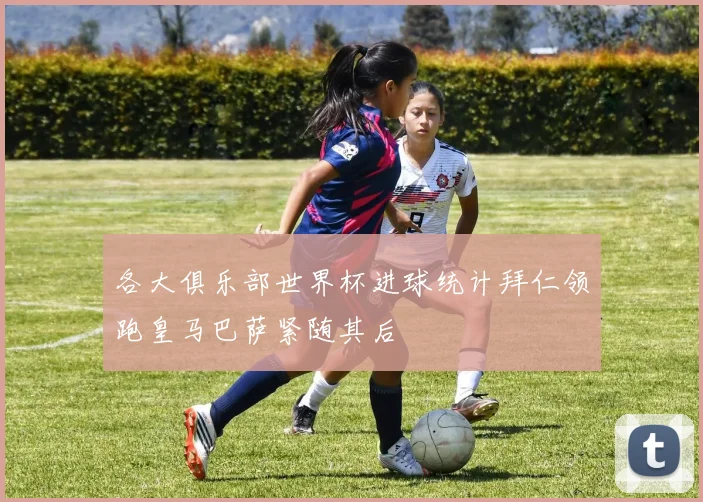 各大俱乐部世界杯进球统计拜仁领跑皇马巴萨紧随其后
