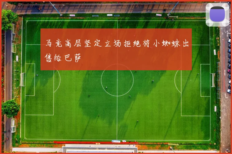 马竞高层坚定立场拒绝将小蜘蛛出售给巴萨