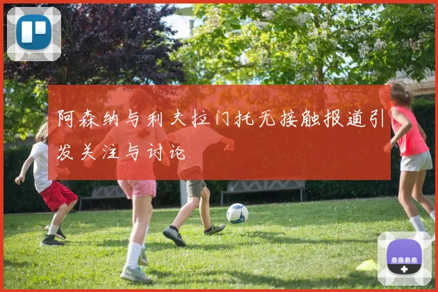 阿森纳与利夫拉门托无接触报道引发关注与讨论