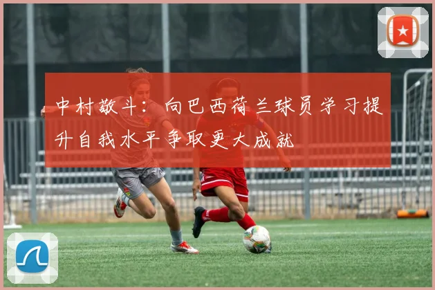 中村敬斗：向巴西荷兰球员学习提升自我水平争取更大成就
