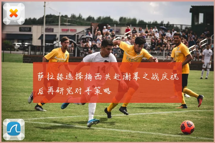 萨拉赫选择梅西共赴谢幕之战庆祝后再研究对手策略
