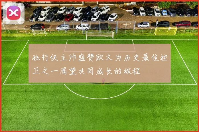 独行侠主帅盛赞欧文为历史最佳控卫之一渴望共同成长的旅程