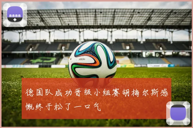 德国队成功晋级小组赛胡梅尔斯感慨终于松了一口气