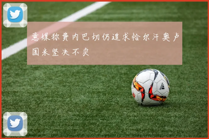 意媒称费内巴切仍追求恰尔汗奥卢国米坚决不卖