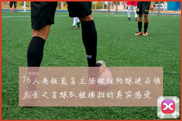 76人老板直言主场被纽约球迷占领无奈之言球队被横扫的真实感受