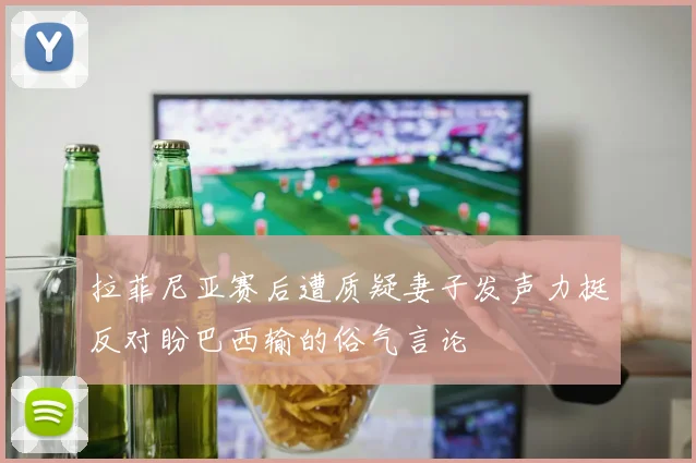 拉菲尼亚赛后遭质疑妻子发声力挺反对盼巴西输的俗气言论