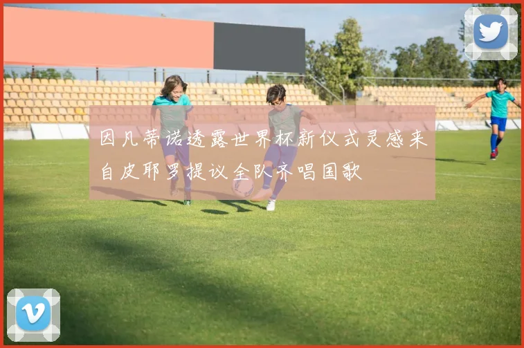 因凡蒂诺透露世界杯新仪式灵感来自皮耶罗提议全队齐唱国歌