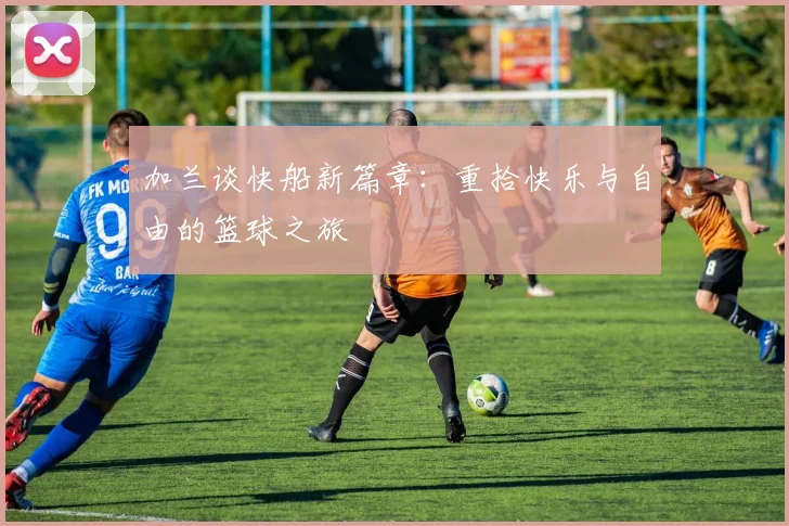 加兰谈快船新篇章：重拾快乐与自由的篮球之旅