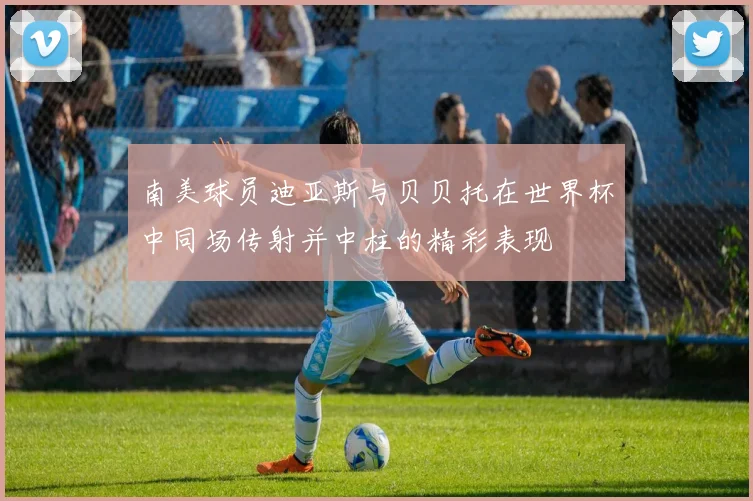南美球员迪亚斯与贝贝托在世界杯中同场传射并中柱的精彩表现