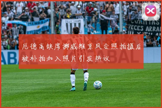 厄德高缺席挪威维京风合照拍摄后被补拍加入照片引发热议