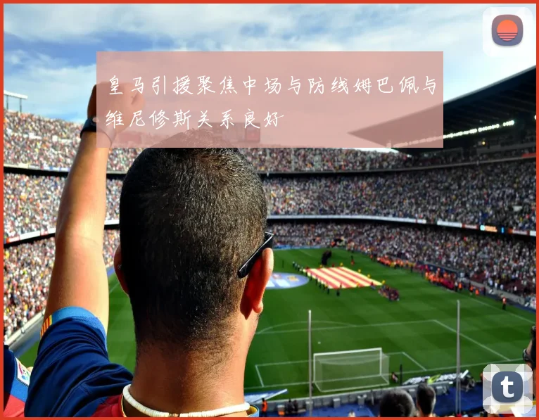 皇马引援聚焦中场与防线姆巴佩与维尼修斯关系良好