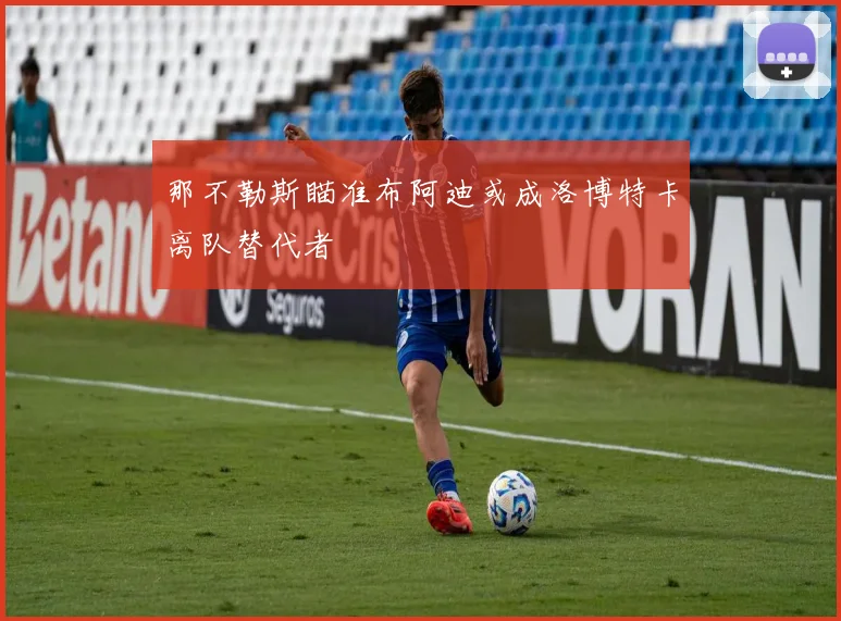 那不勒斯瞄准布阿迪或成洛博特卡离队替代者