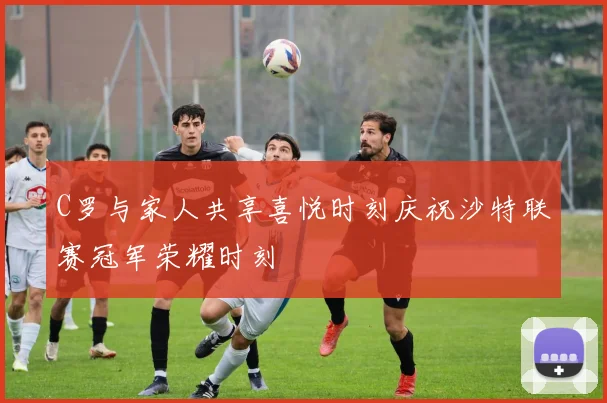 C罗与家人共享喜悦时刻庆祝沙特联赛冠军荣耀时刻