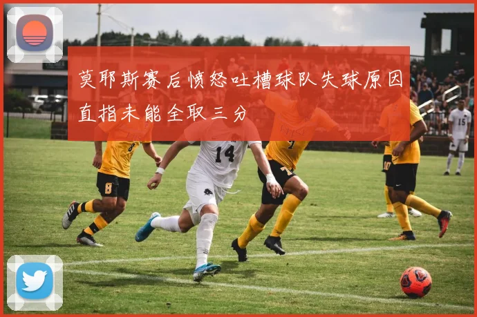 莫耶斯赛后愤怒吐槽球队失球原因直指未能全取三分