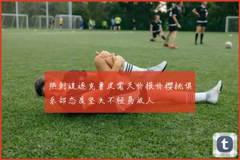 热刺追逐克鲁皮需天价报价樱桃俱乐部态度坚决不轻易放人