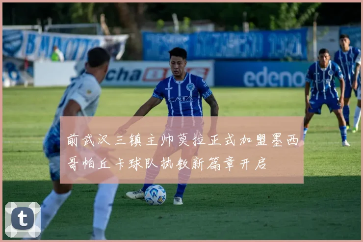 前武汉三镇主帅莫拉正式加盟墨西哥帕丘卡球队执教新篇章开启