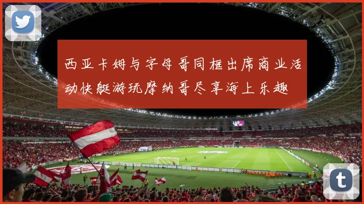 西亚卡姆与字母哥同框出席商业活动快艇游玩摩纳哥尽享海上乐趣