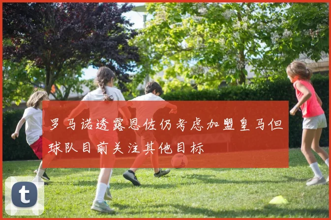 罗马诺透露恩佐仍考虑加盟皇马但球队目前关注其他目标
