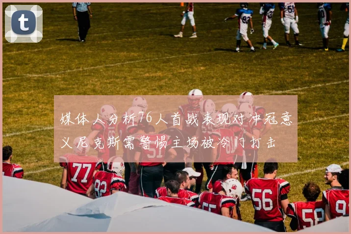 媒体人分析76人首战表现对冲冠意义尼克斯需警惕主场被冷门打击