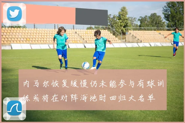 内马尔恢复缓慢仍未能参与有球训练或将在对阵海地时回归大名单